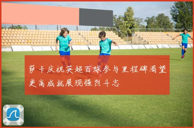 萨卡庆祝英超百球参与里程碑渴望更高成就展现强烈斗志