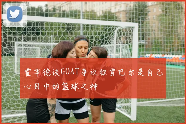 霍华德谈GOAT争议称贾巴尔是自己心目中的篮球之神