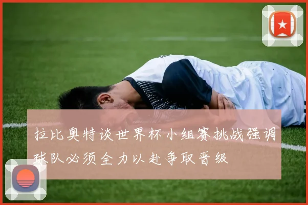 拉比奥特谈世界杯小组赛挑战强调球队必须全力以赴争取晋级