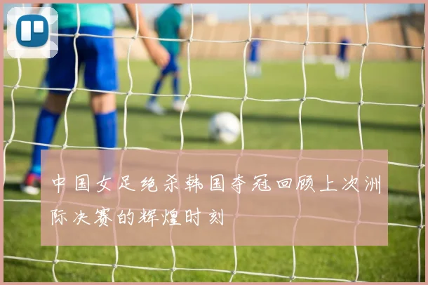 中国女足绝杀韩国夺冠回顾上次洲际决赛的辉煌时刻