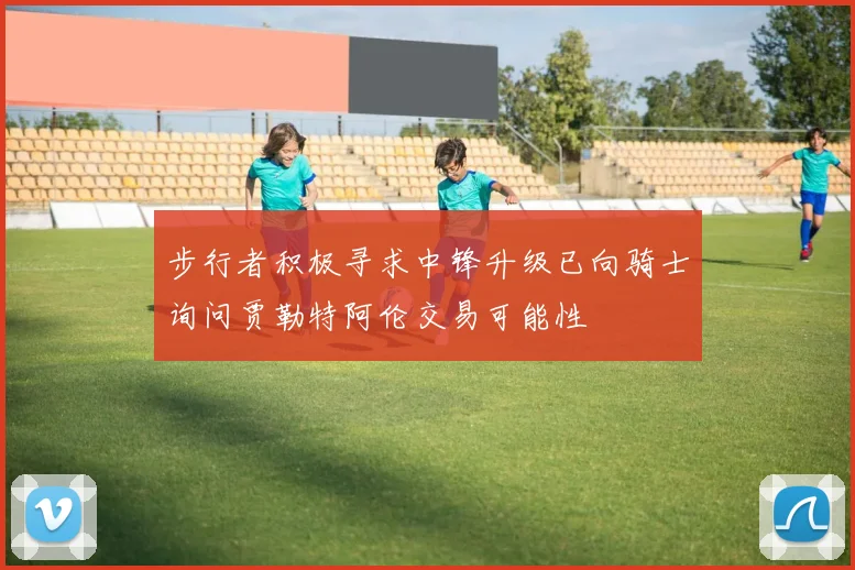 步行者积极寻求中锋升级已向骑士询问贾勒特阿伦交易可能性