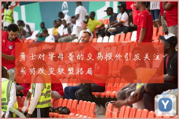 勇士对字母哥的交易报价引发关注或将改变联盟格局