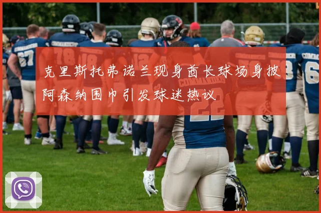 克里斯托弗诺兰现身酋长球场身披阿森纳围巾引发球迷热议
