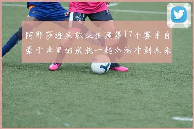 阿耶莎迎来职业生涯第17个赛季自豪于库里的成就一起加油冲刺未来