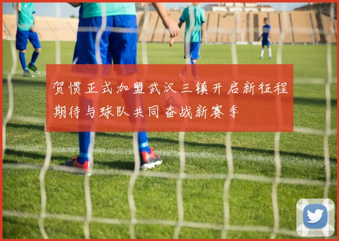 贺惯正式加盟武汉三镇开启新征程期待与球队共同奋战新赛季