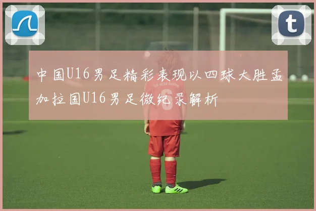 中国U16男足精彩表现以四球大胜孟加拉国U16男足微纪录解析