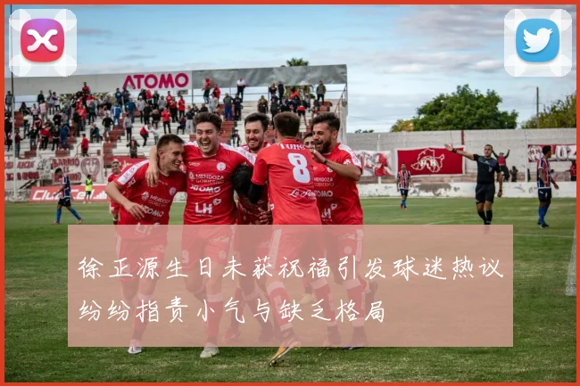徐正源生日未获祝福引发球迷热议纷纷指责小气与缺乏格局