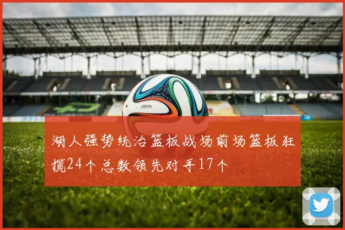 湖人强势统治篮板战场前场篮板狂揽24个总数领先对手17个