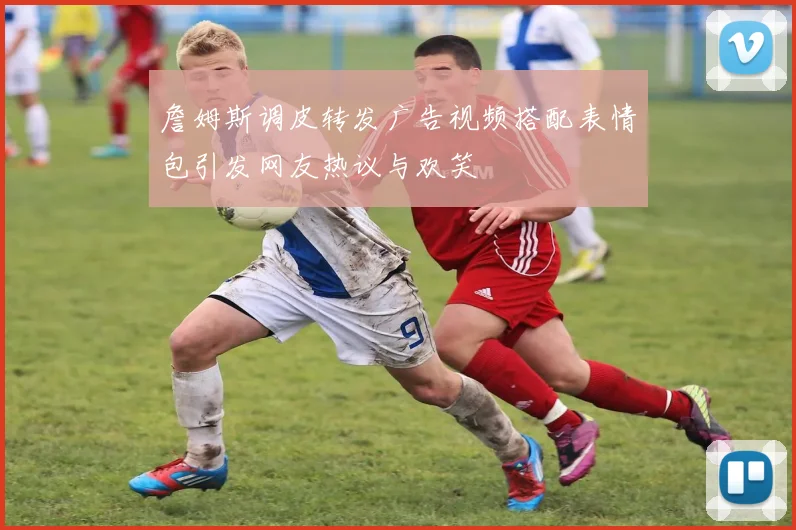 詹姆斯调皮转发广告视频搭配表情包引发网友热议与欢笑