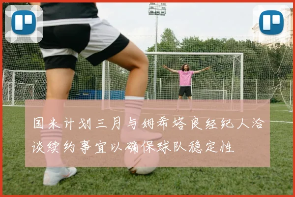国米计划三月与姆希塔良经纪人洽谈续约事宜以确保球队稳定性