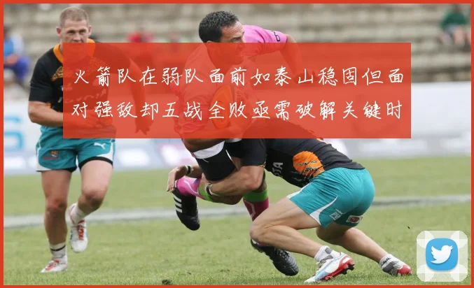 火箭队在弱队面前如泰山稳固但面对强敌却五战全败亟需破解关键时刻失误困境