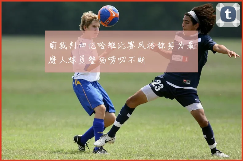 前裁判回忆哈维比赛风格称其为最磨人球员整场唠叨不断