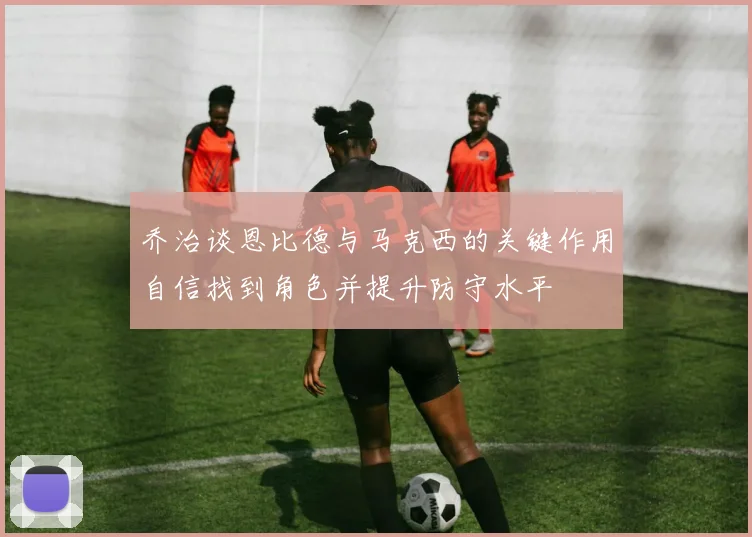 乔治谈恩比德与马克西的关键作用自信找到角色并提升防守水平