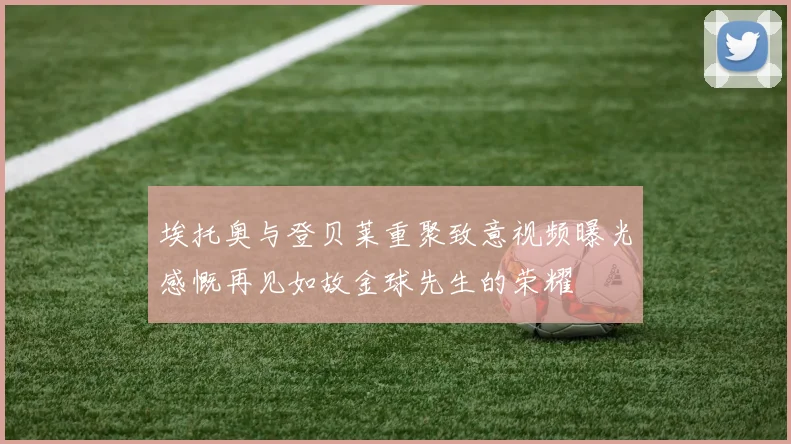 埃托奥与登贝莱重聚致意视频曝光感慨再见如故金球先生的荣耀