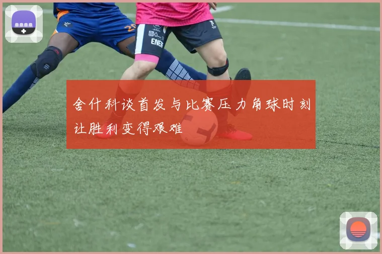 舍什科谈首发与比赛压力角球时刻让胜利变得艰难