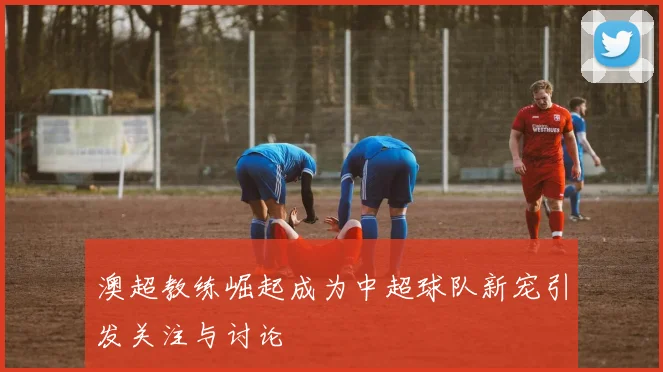 澳超教练崛起成为中超球队新宠引发关注与讨论