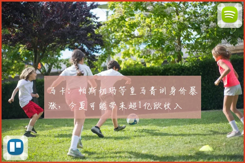 马卡：帕斯切玛等皇马青训身价暴涨，今夏可能带来超1亿欧收入