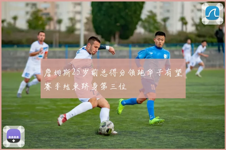 詹姆斯25岁前总得分领跑华子有望赛季结束跻身第三位