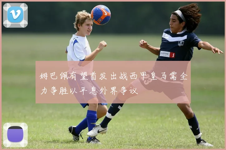 姆巴佩有望首发出战西甲皇马需全力争胜以平息外界争议