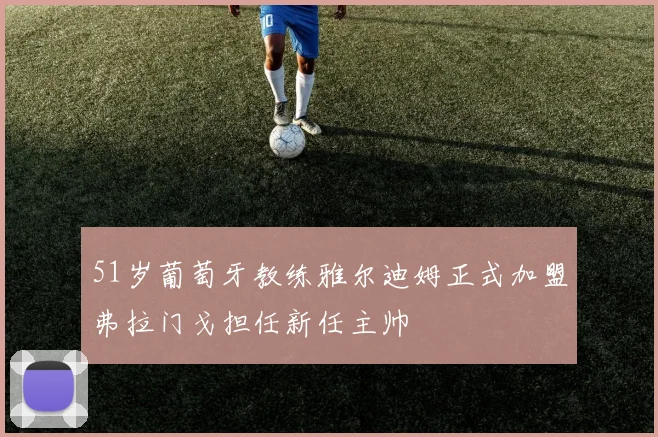 51岁葡萄牙教练雅尔迪姆正式加盟弗拉门戈担任新任主帅