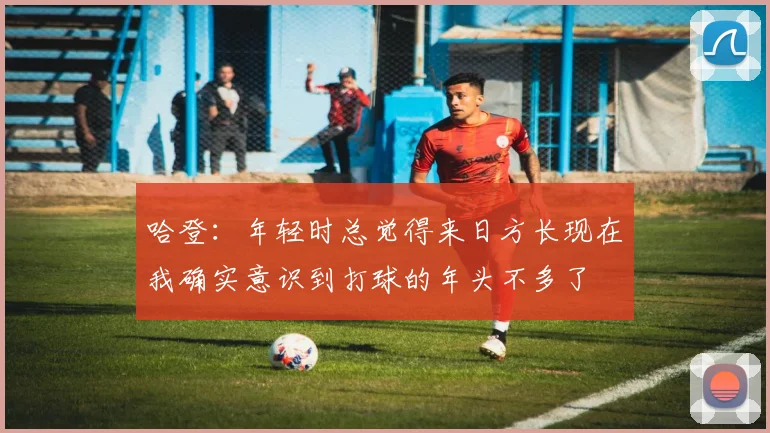 哈登：年轻时总觉得来日方长现在我确实意识到打球的年头不多了