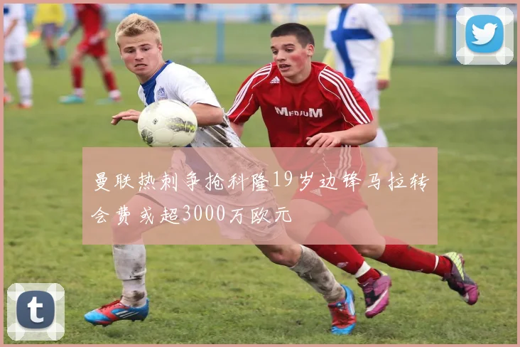 曼联热刺争抢科隆19岁边锋马拉转会费或超3000万欧元
