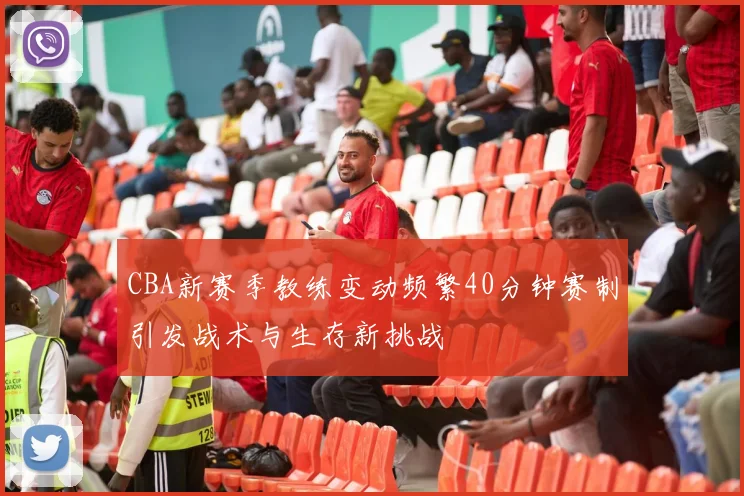 CBA新赛季教练变动频繁40分钟赛制引发战术与生存新挑战