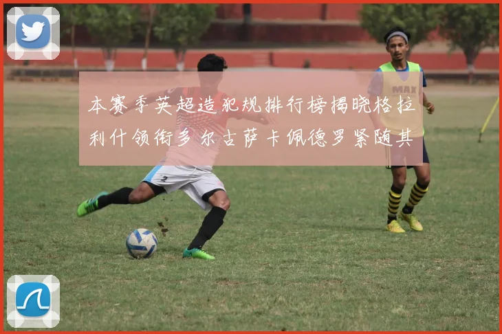 本赛季英超造犯规排行榜揭晓格拉利什领衔多尔古萨卡佩德罗紧随其后