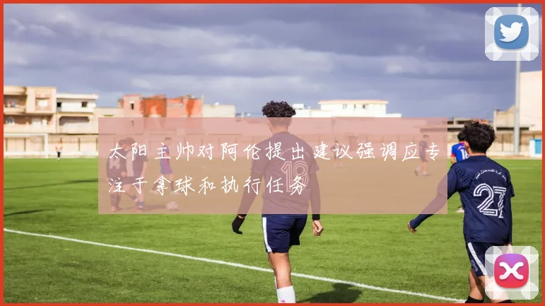 太阳主帅对阿伦提出建议强调应专注于拿球和执行任务