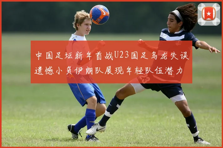 中国足坛新年首战U23国足乌龙失误遗憾小负伊朗队展现年轻队伍潜力