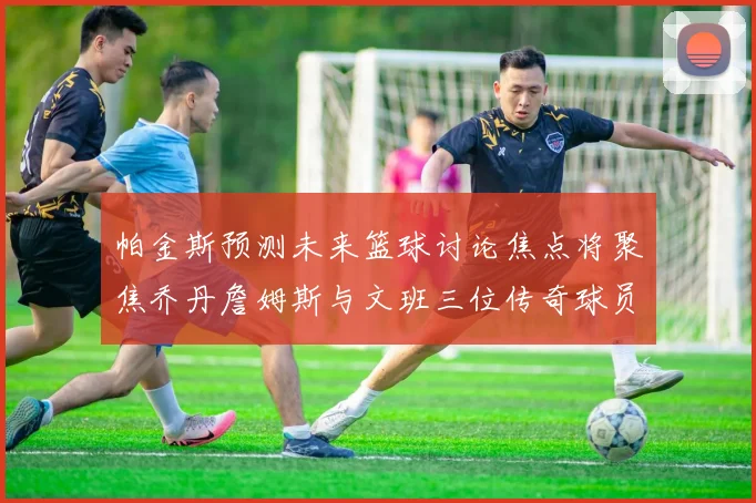 帕金斯预测未来篮球讨论焦点将聚焦乔丹詹姆斯与文班三位传奇球员